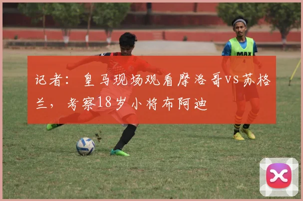 记者：皇马现场观看摩洛哥vs苏格兰，考察18岁小将布阿迪
