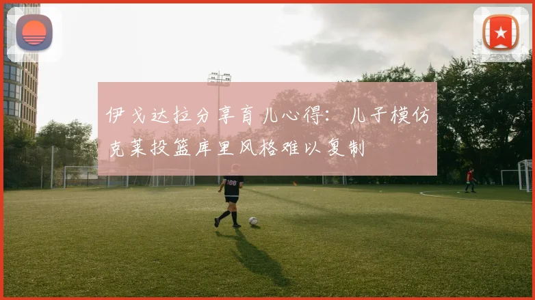 伊戈达拉分享育儿心得：儿子模仿克莱投篮库里风格难以复制