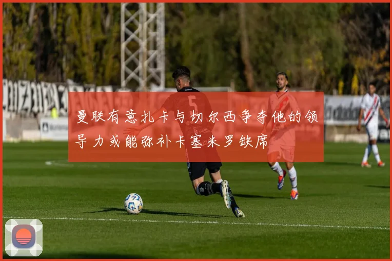 曼联有意扎卡与切尔西争夺他的领导力或能弥补卡塞米罗缺席