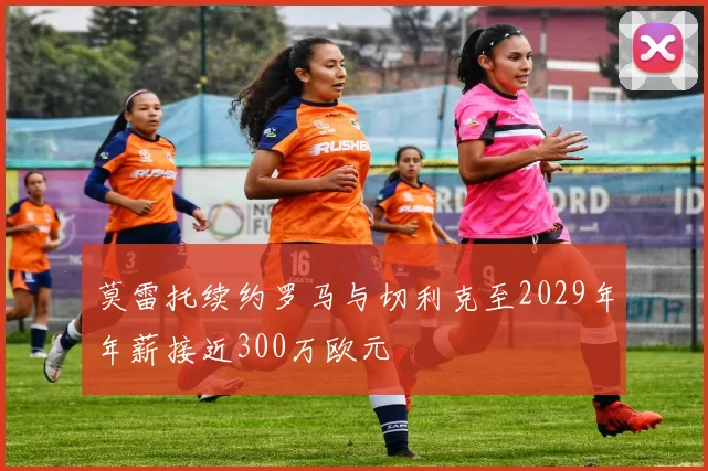 莫雷托续约罗马与切利克至2029年年薪接近300万欧元