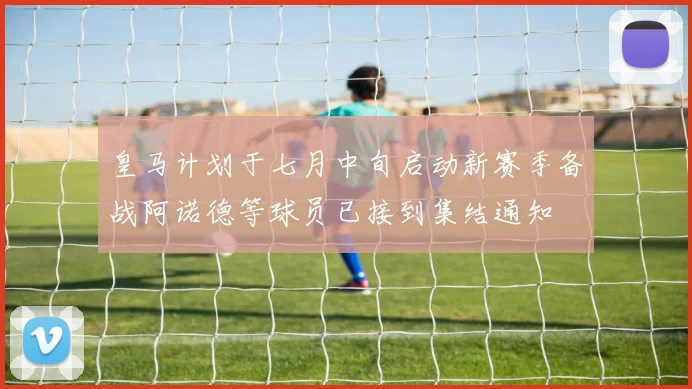 皇马计划于七月中旬启动新赛季备战阿诺德等球员已接到集结通知