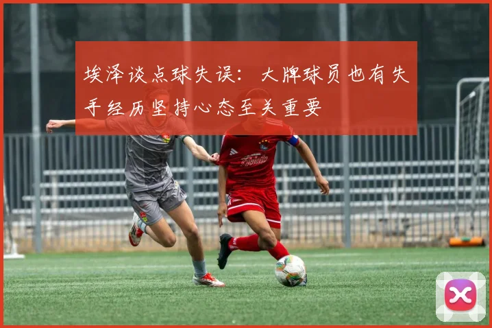 埃泽谈点球失误：大牌球员也有失手经历坚持心态至关重要