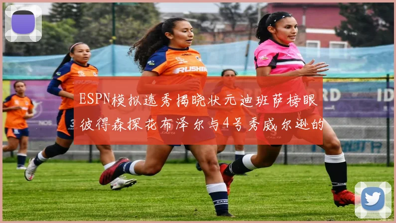 ESPN模拟选秀揭晓状元迪班萨榜眼彼得森探花布泽尔与4号秀威尔逊的精彩表现