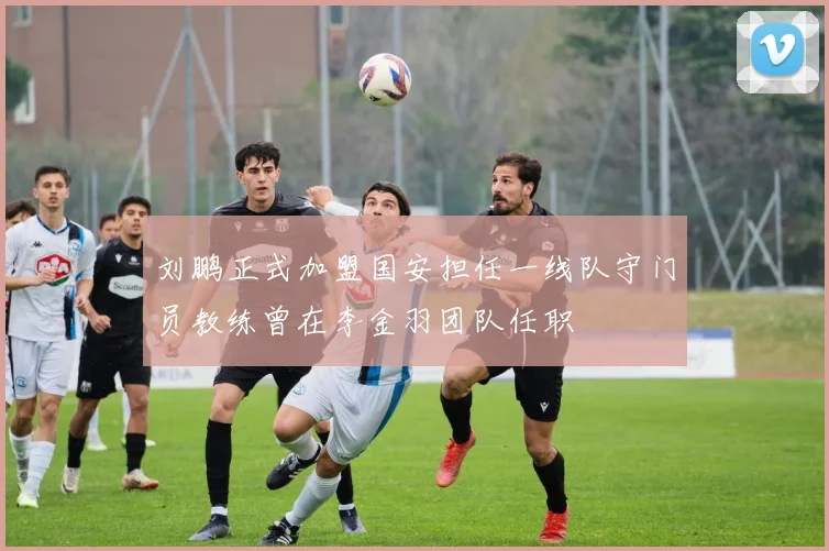 刘鹏正式加盟国安担任一线队守门员教练曾在李金羽团队任职