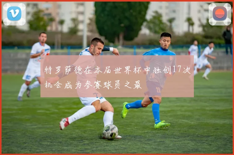 特罗萨德在本届世界杯中独创17次机会成为参赛球员之最