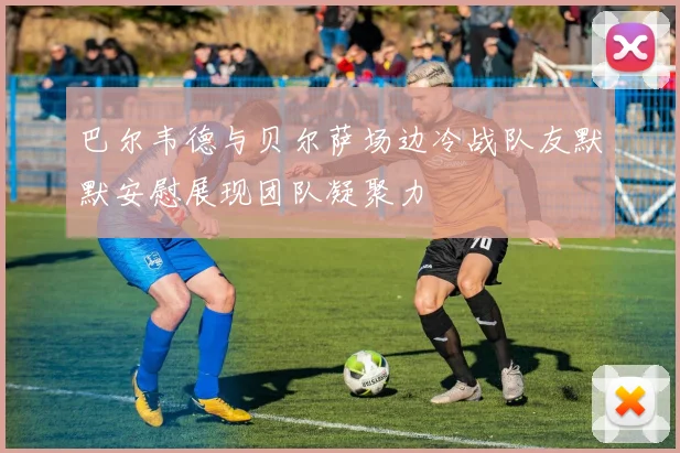 巴尔韦德与贝尔萨场边冷战队友默默安慰展现团队凝聚力
