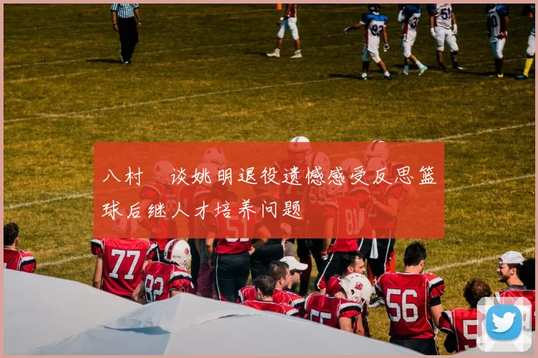 八村塁谈姚明退役遗憾感受反思篮球后继人才培养问题