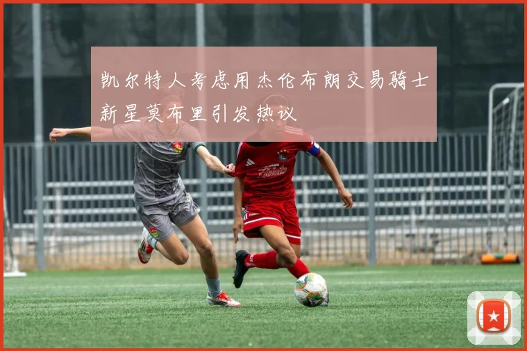 凯尔特人考虑用杰伦布朗交易骑士新星莫布里引发热议