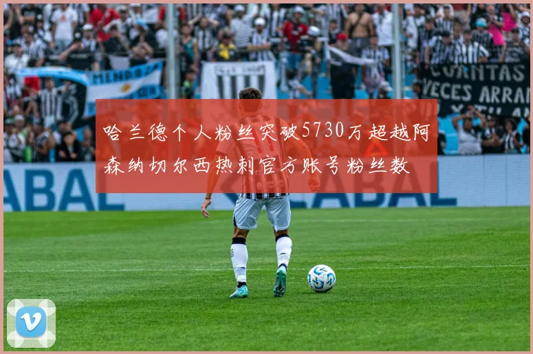 哈兰德个人粉丝突破5730万超越阿森纳切尔西热刺官方账号粉丝数