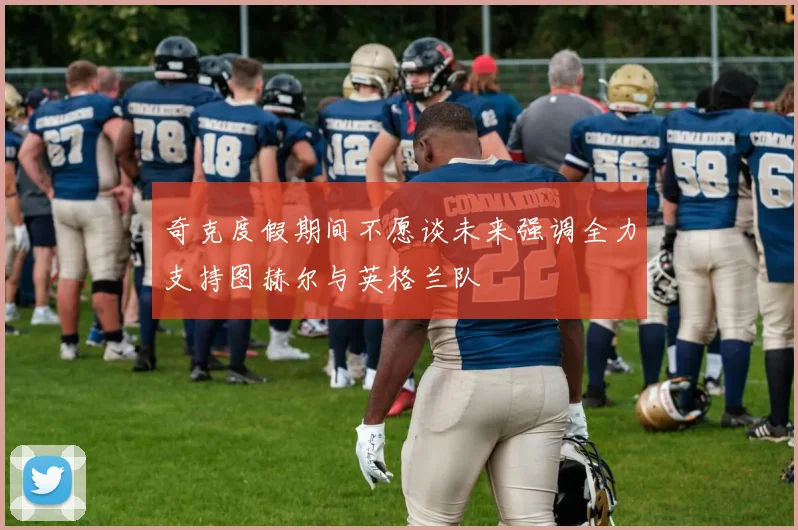 奇克度假期间不愿谈未来强调全力支持图赫尔与英格兰队