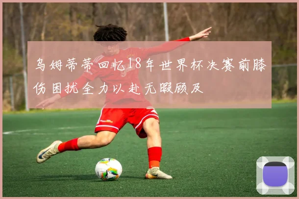 乌姆蒂蒂回忆18年世界杯决赛前膝伤困扰全力以赴无暇顾及