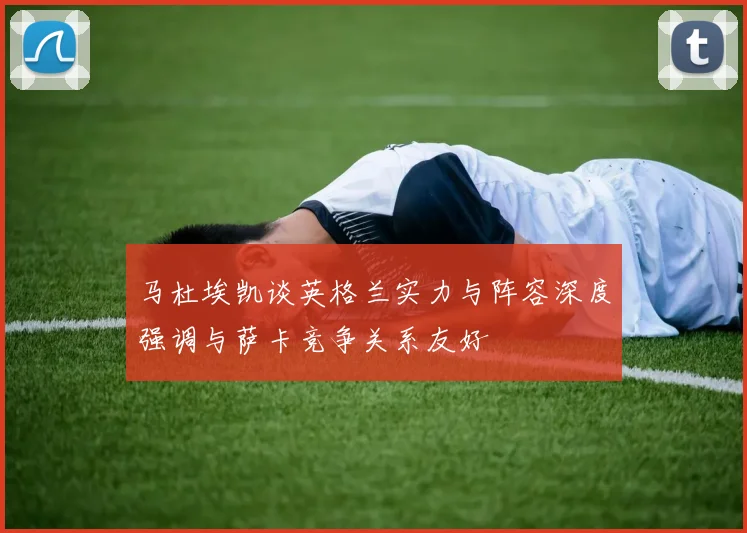 马杜埃凯谈英格兰实力与阵容深度强调与萨卡竞争关系友好